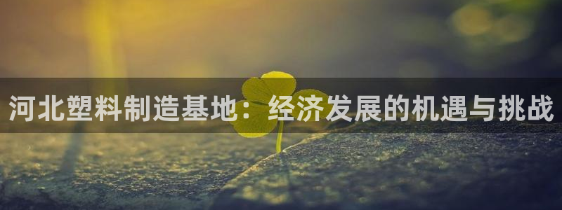 古天乐代言澳门太阳是真的吗：河北塑料制造基地：经济发展的机遇