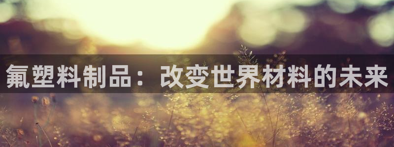 太阳成集团com：氟塑料制品：改变世界材料的未来